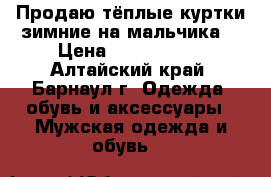 Продаю тёплые куртки зимние на мальчика  › Цена ­ 2200-2600 - Алтайский край, Барнаул г. Одежда, обувь и аксессуары » Мужская одежда и обувь   